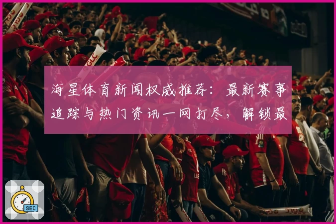海星体育新闻权威推荐：最新赛事追踪与热门资讯一网打尽，解锁最佳观看体验！