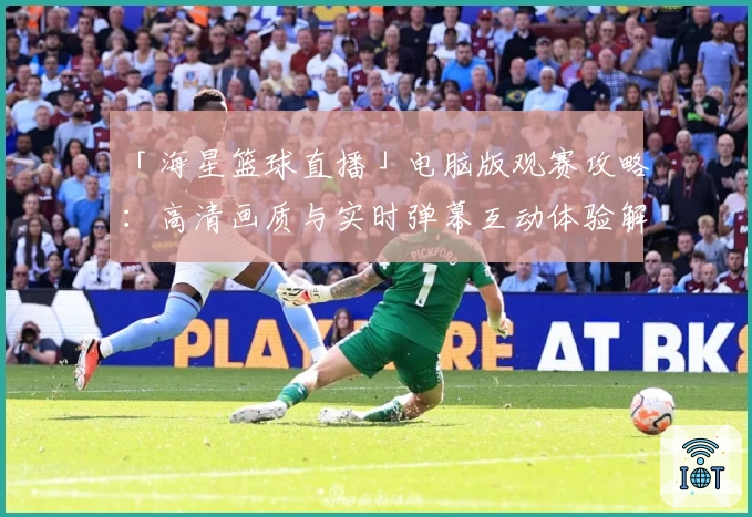 「海星篮球直播」电脑版观赛攻略：高清画质与实时弹幕互动体验解读