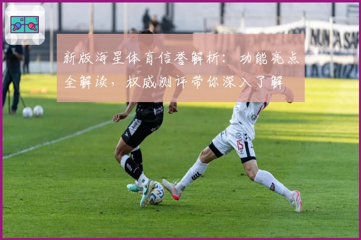 新版海星体育信誉解析：功能亮点全解读，权威测评带你深入了解
