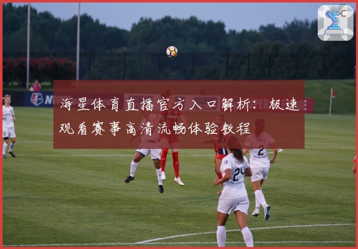 海星体育直播官方入口解析：极速观看赛事高清流畅体验教程