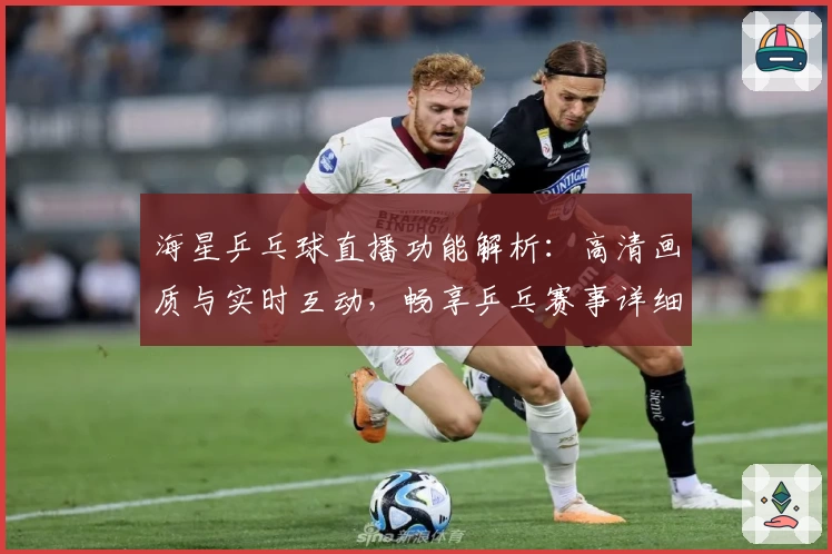 海星乒乓球直播功能解析：高清画质与实时互动，畅享乒乓赛事详细体验