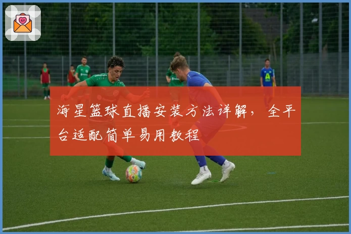 海星篮球直播安装方法详解，全平台适配简单易用教程