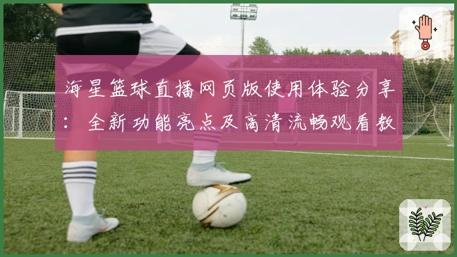海星篮球直播网页版使用体验分享：全新功能亮点及高清流畅观看教程