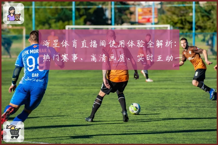 海星体育直播间使用体验全解析：热门赛事、高清画质、实时互动一站式畅享