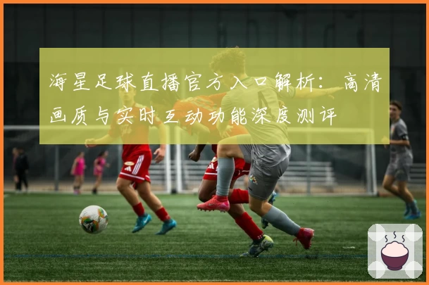 海星足球直播官方入口解析：高清画质与实时互动功能深度测评