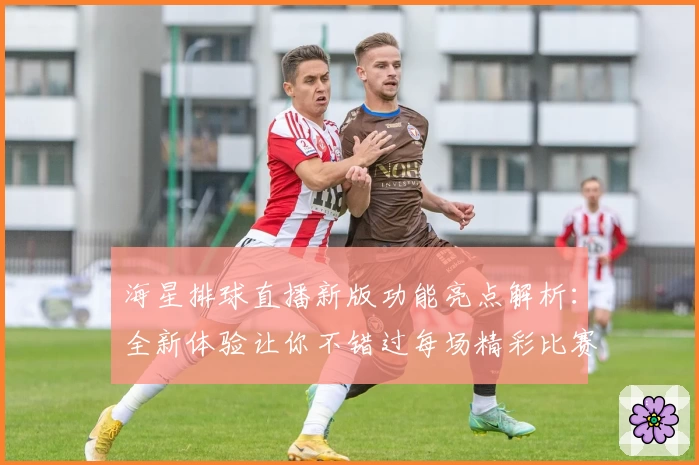 海星排球直播新版功能亮点解析：全新体验让你不错过每场精彩比赛