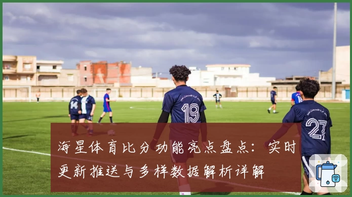 海星体育比分功能亮点盘点：实时更新推送与多样数据解析详解