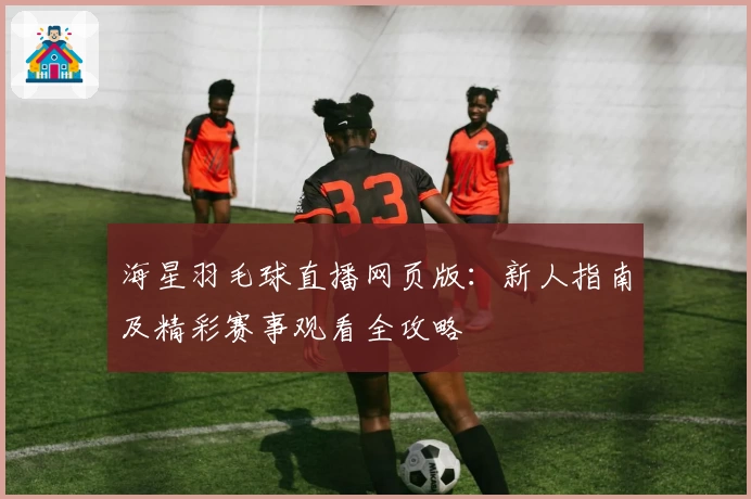 海星羽毛球直播网页版：新人指南及精彩赛事观看全攻略