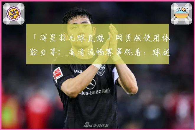 「海星羽毛球直播」网页版使用体验分享：高清流畅赛事观看，球迷必备指南