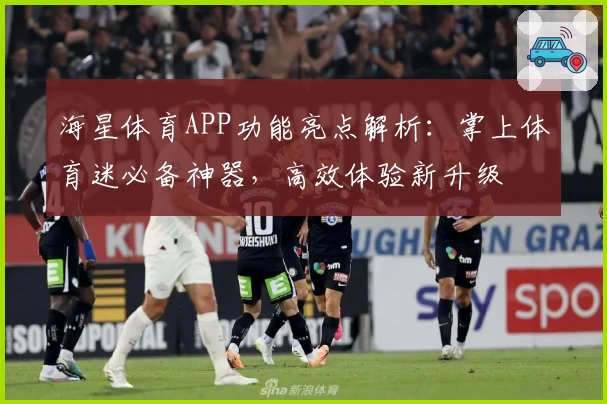 海星体育APP功能亮点解析:掌上体育迷必备神器,高效体验新升级
