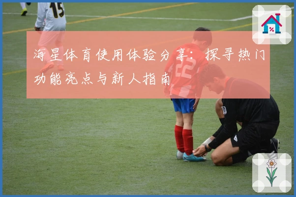 海星体育使用体验分享：探寻热门功能亮点与新人指南