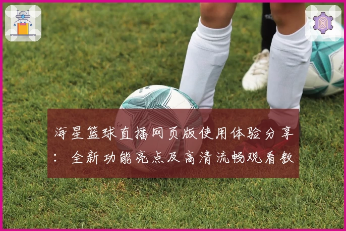 海星篮球直播网页版使用体验分享：全新功能亮点及高清流畅观看教程