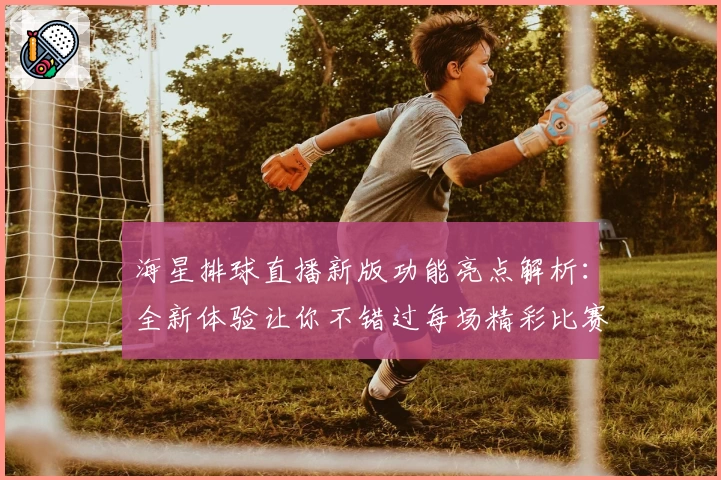 海星排球直播新版功能亮点解析：全新体验让你不错过每场精彩比赛