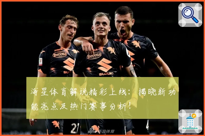 海星体育解说精彩上线:揭晓新功能亮点及热门赛事分析!