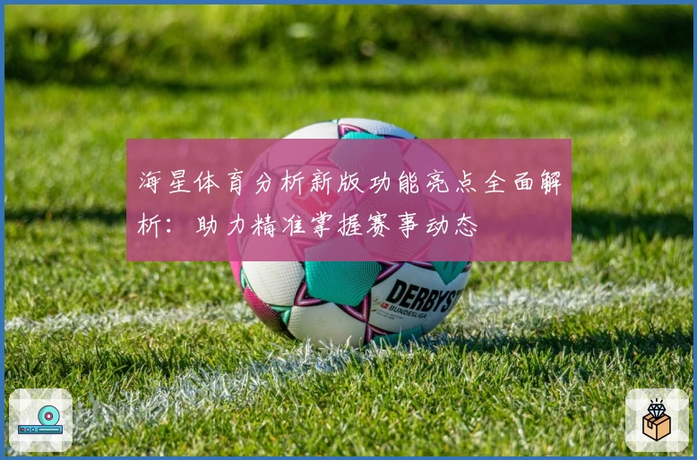 海星体育分析新版功能亮点全面解析：助力精准掌握赛事动态