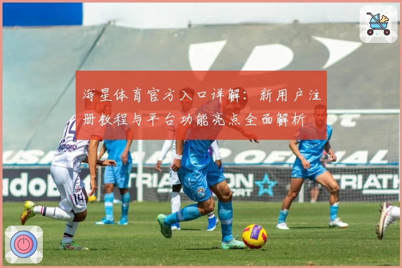 海星体育官方入口详解：新用户注册教程与平台功能亮点全面解析