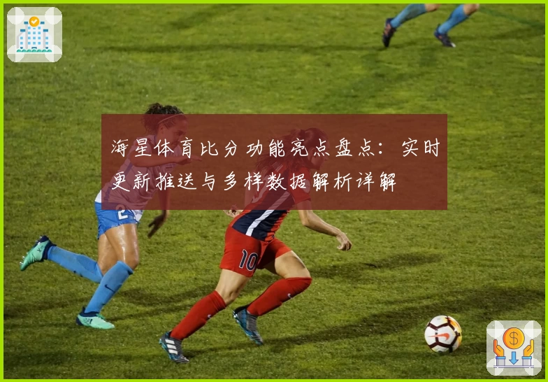 海星体育比分功能亮点盘点：实时更新推送与多样数据解析详解