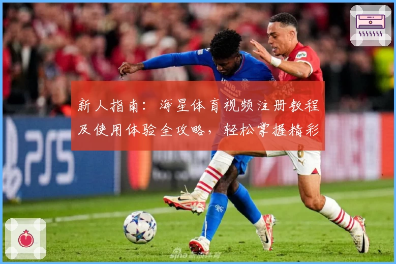 新人指南：海星体育视频注册教程及使用体验全攻略，轻松掌握精彩赛事观看诀窍