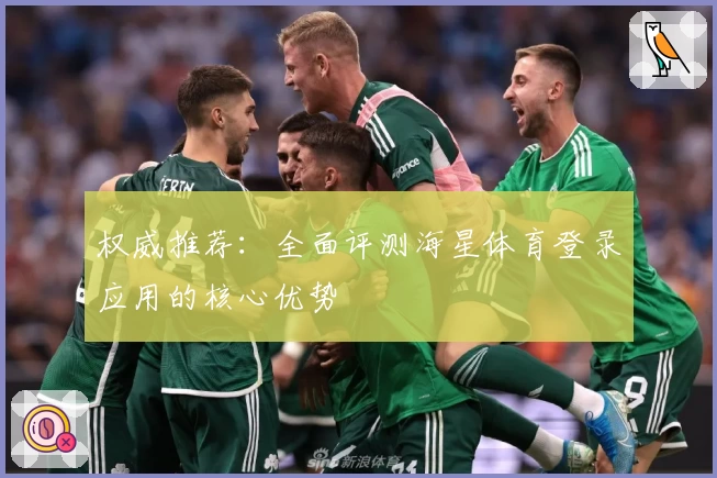权威推荐：全面评测海星体育登录应用的核心优势