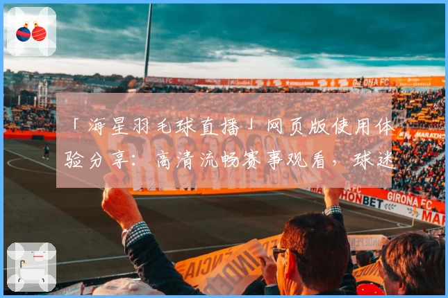 「海星羽毛球直播」网页版使用体验分享：高清流畅赛事观看，球迷必备指南