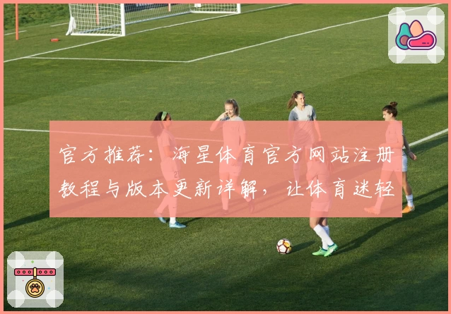 官方推荐：海星体育官方网站注册教程与版本更新详解，让体育迷轻松上手
