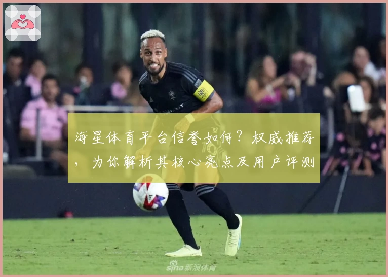 海星体育平台信誉如何？权威推荐，为你解析其核心亮点及用户评测