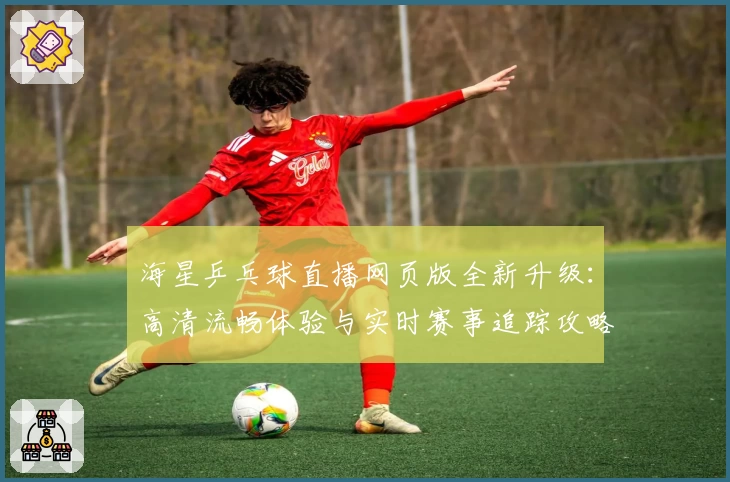 海星乒乓球直播网页版全新升级：高清流畅体验与实时赛事追踪攻略