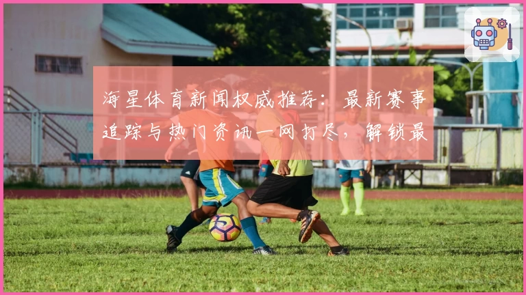海星体育新闻权威推荐：最新赛事追踪与热门资讯一网打尽，解锁最佳观看体验！