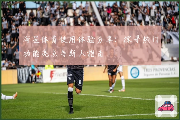 海星体育使用体验分享：探寻热门功能亮点与新人指南