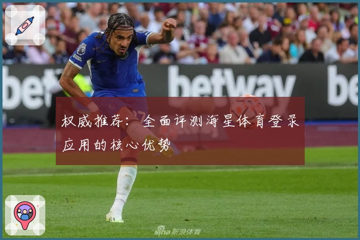 权威推荐：全面评测海星体育登录应用的核心优势