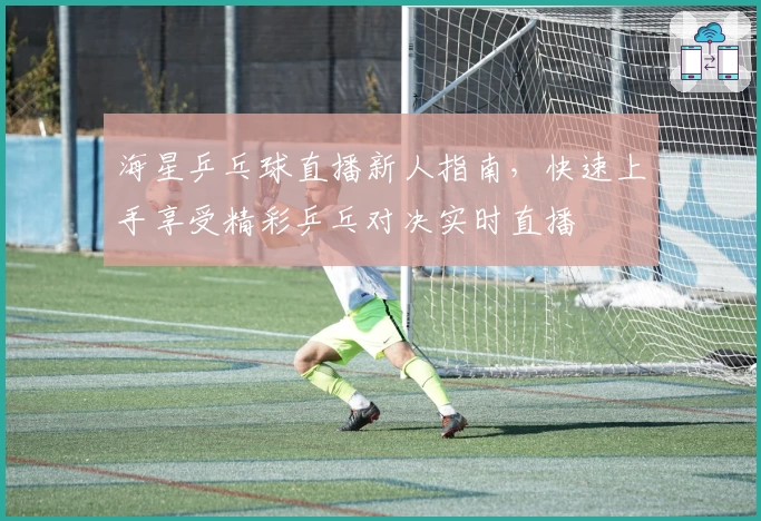 海星乒乓球直播新人指南，快速上手享受精彩乒乓对决实时直播
