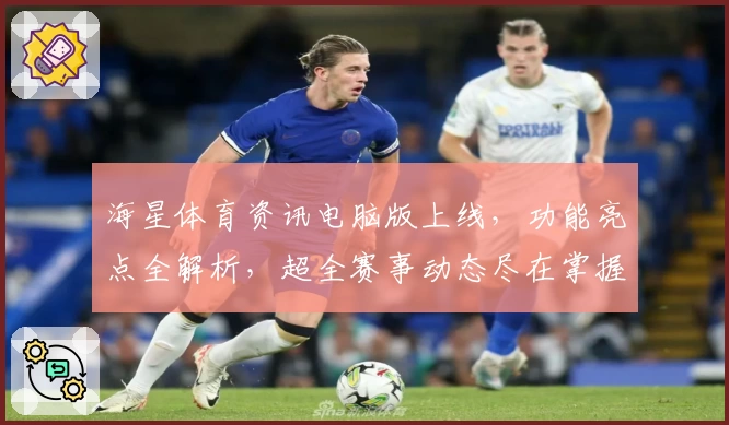 海星体育资讯电脑版上线，功能亮点全解析，超全赛事动态尽在掌握