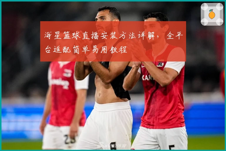 海星篮球直播安装方法详解，全平台适配简单易用教程