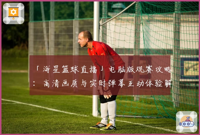 「海星篮球直播」电脑版观赛攻略:高清画质与实时弹幕互动体验解读