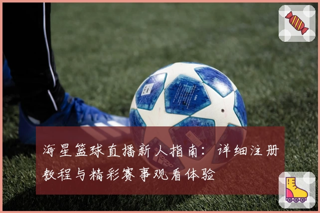 海星篮球直播新人指南：详细注册教程与精彩赛事观看体验