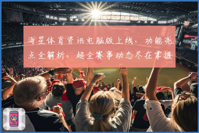 海星体育资讯电脑版上线，功能亮点全解析，超全赛事动态尽在掌握