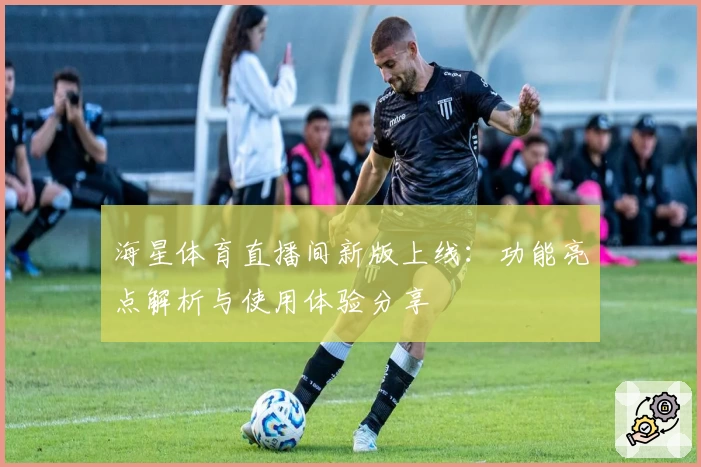 海星体育直播间新版上线：功能亮点解析与使用体验分享