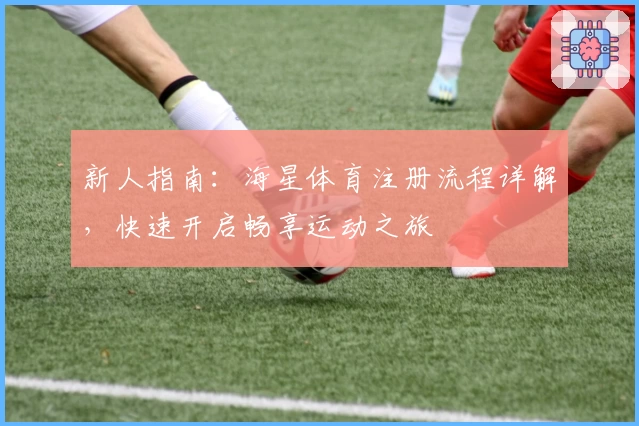 新人指南：海星体育注册流程详解，快速开启畅享运动之旅