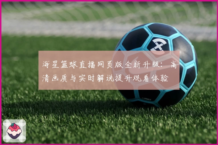 海星篮球直播网页版全新升级:高清画质与实时解说提升观看体验